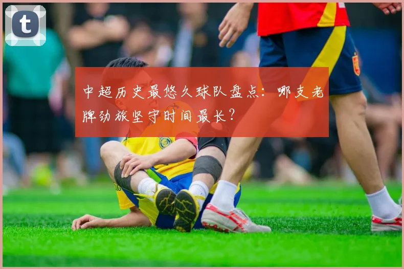 中超历史最悠久球队盘点：哪支老牌劲旅坚守时间最长？