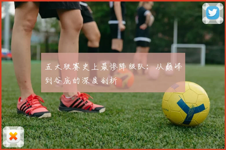 五大联赛史上最惨降级队：从巅峰到谷底的深度剖析