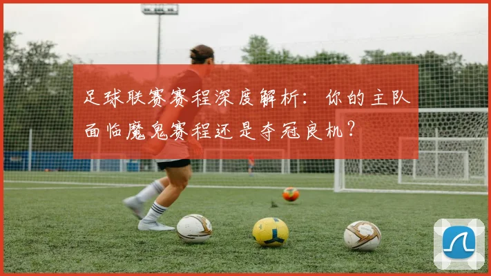 足球联赛赛程深度解析：你的主队面临魔鬼赛程还是夺冠良机？