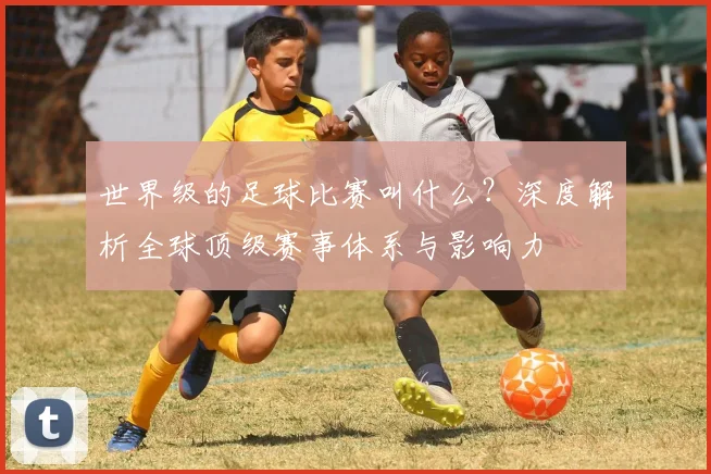 世界级的足球比赛叫什么？深度解析全球顶级赛事体系与影响力