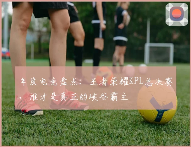 年度电竞盘点:王者荣耀KPL总决赛,谁才是真正的峡谷霸主