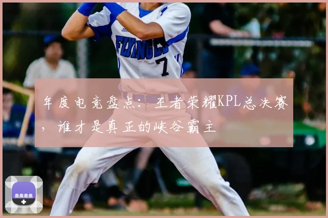 年度电竞盘点：王者荣耀KPL总决赛，谁才是真正的峡谷霸主