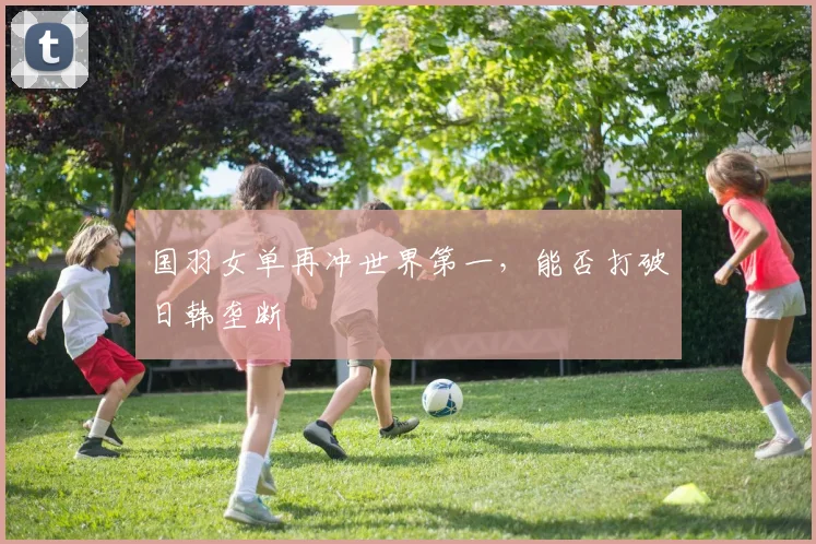 国羽女单再冲世界第一，能否打破日韩垄断