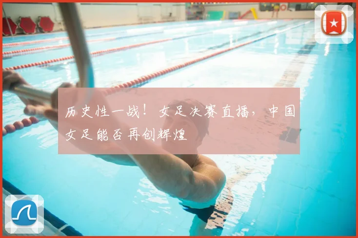 历史性一战！女足决赛直播，中国女足能否再创辉煌